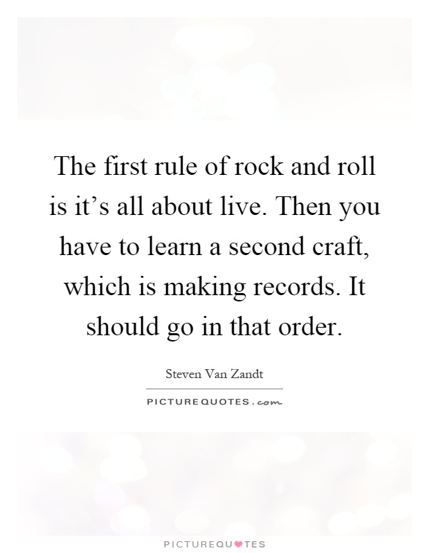 The first rule of rock and roll is it's all about live. Then you have to learn a second craft, which is making records. It should go in that order Picture Quote #1