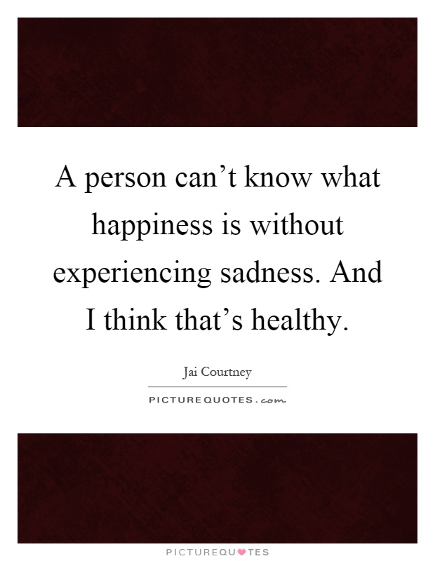 A person can't know what happiness is without experiencing sadness. And I think that's healthy Picture Quote #1