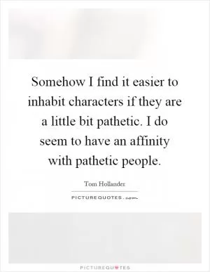 Somehow I find it easier to inhabit characters if they are a little bit pathetic. I do seem to have an affinity with pathetic people Picture Quote #1