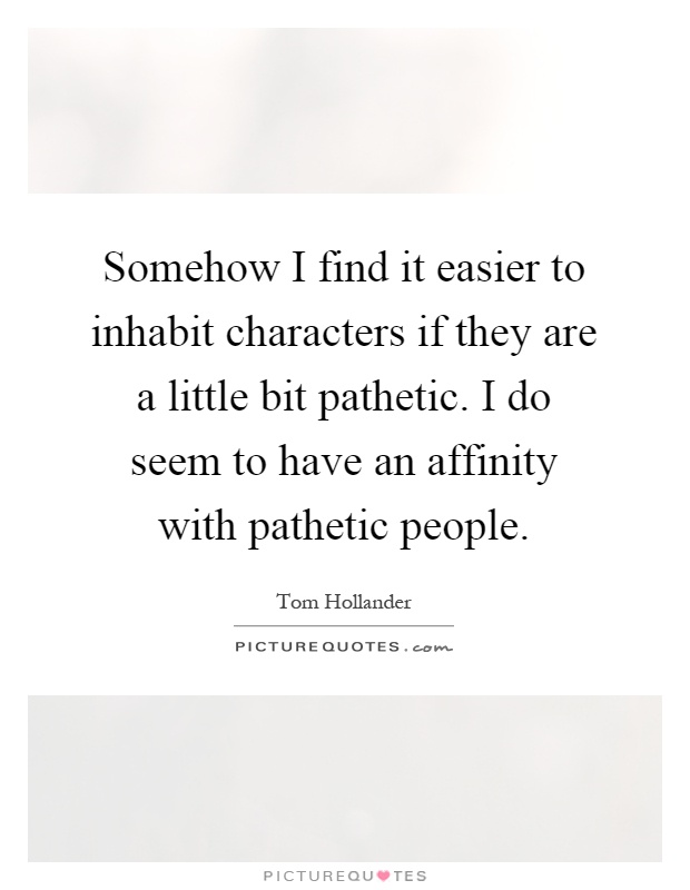 Somehow I find it easier to inhabit characters if they are a little bit pathetic. I do seem to have an affinity with pathetic people Picture Quote #1