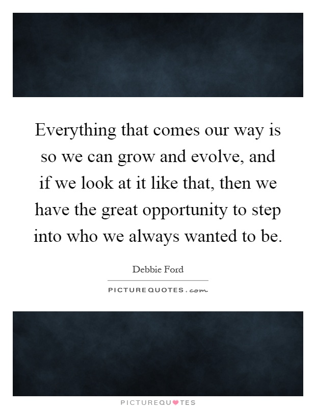 Everything that comes our way is so we can grow and evolve, and if we look at it like that, then we have the great opportunity to step into who we always wanted to be Picture Quote #1