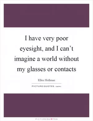 I have very poor eyesight, and I can’t imagine a world without my glasses or contacts Picture Quote #1