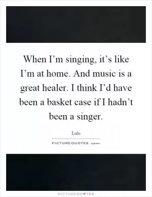 When I’m singing, it’s like I’m at home. And music is a great healer. I think I’d have been a basket case if I hadn’t been a singer Picture Quote #1