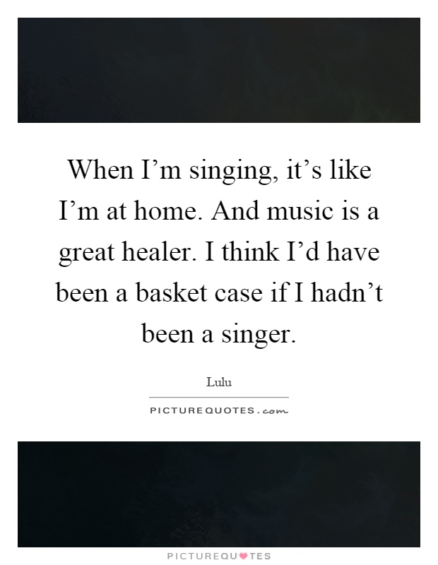 When I'm singing, it's like I'm at home. And music is a great healer. I think I'd have been a basket case if I hadn't been a singer Picture Quote #1