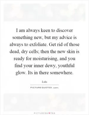 I am always keen to discover something new, but my advice is always to exfoliate. Get rid of those dead, dry cells; then the new skin is ready for moisturising, and you find your inner dewy, youthful glow. Its in there somewhere Picture Quote #1