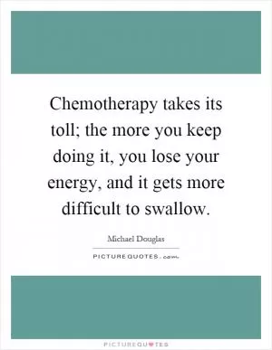 Chemotherapy takes its toll; the more you keep doing it, you lose your energy, and it gets more difficult to swallow Picture Quote #1
