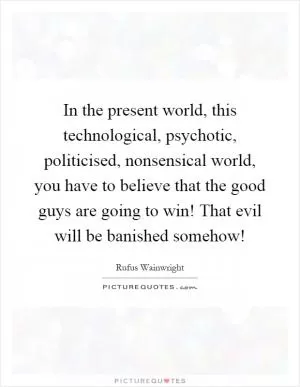 In the present world, this technological, psychotic, politicised, nonsensical world, you have to believe that the good guys are going to win! That evil will be banished somehow! Picture Quote #1