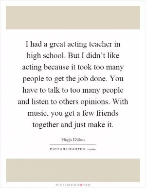 I had a great acting teacher in high school. But I didn’t like acting because it took too many people to get the job done. You have to talk to too many people and listen to others opinions. With music, you get a few friends together and just make it Picture Quote #1