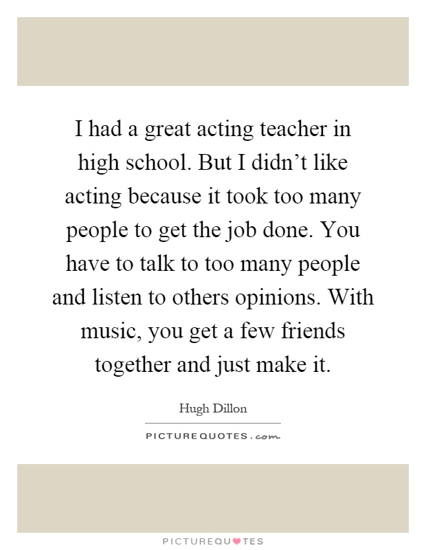 I had a great acting teacher in high school. But I didn't like acting because it took too many people to get the job done. You have to talk to too many people and listen to others opinions. With music, you get a few friends together and just make it Picture Quote #1
