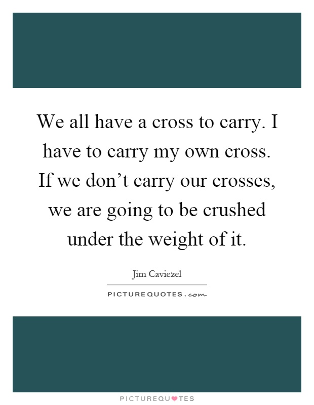 We all have a cross to carry. I have to carry my own cross. If we don't carry our crosses, we are going to be crushed under the weight of it Picture Quote #1