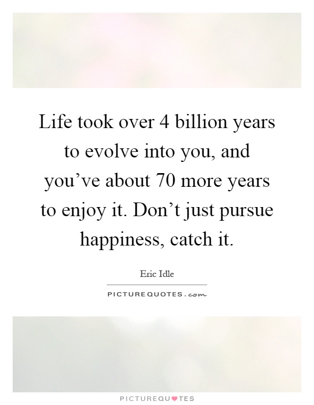 Life took over 4 billion years to evolve into you, and you've about 70 more years to enjoy it. Don't just pursue happiness, catch it Picture Quote #1