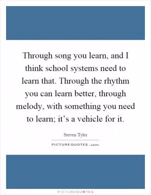 Through song you learn, and I think school systems need to learn that. Through the rhythm you can learn better, through melody, with something you need to learn; it’s a vehicle for it Picture Quote #1