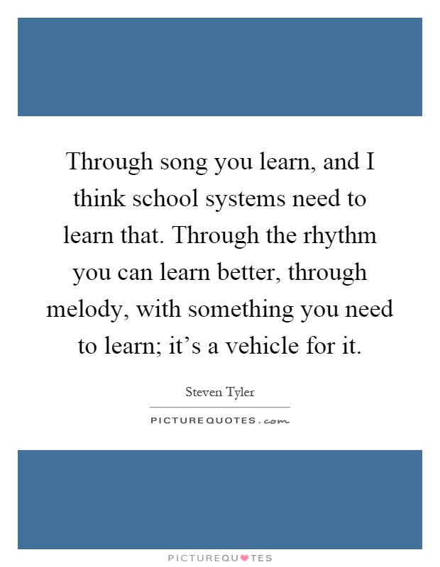 Through song you learn, and I think school systems need to learn that. Through the rhythm you can learn better, through melody, with something you need to learn; it's a vehicle for it Picture Quote #1