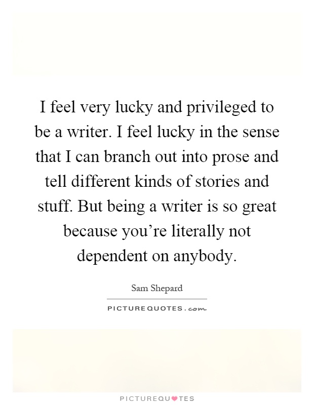 I feel very lucky and privileged to be a writer. I feel lucky in the sense that I can branch out into prose and tell different kinds of stories and stuff. But being a writer is so great because you're literally not dependent on anybody Picture Quote #1