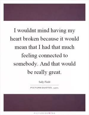 I wouldnt mind having my heart broken because it would mean that I had that much feeling connected to somebody. And that would be really great Picture Quote #1