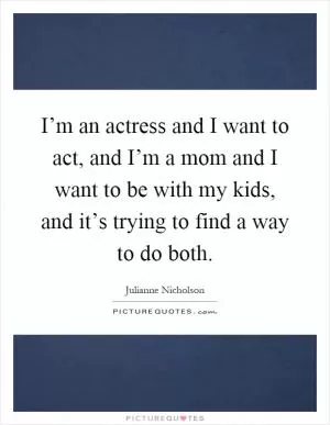 I’m an actress and I want to act, and I’m a mom and I want to be with my kids, and it’s trying to find a way to do both Picture Quote #1