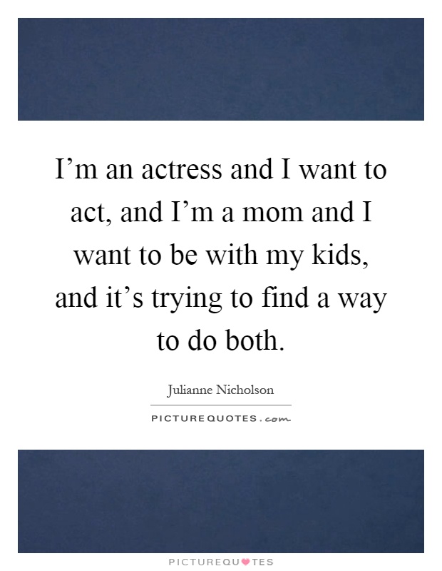 I'm an actress and I want to act, and I'm a mom and I want to be with my kids, and it's trying to find a way to do both Picture Quote #1