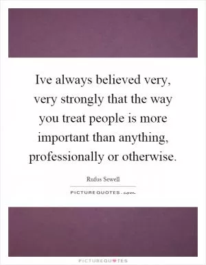 Ive always believed very, very strongly that the way you treat people is more important than anything, professionally or otherwise Picture Quote #1