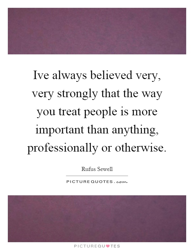 Ive always believed very, very strongly that the way you treat people is more important than anything, professionally or otherwise Picture Quote #1