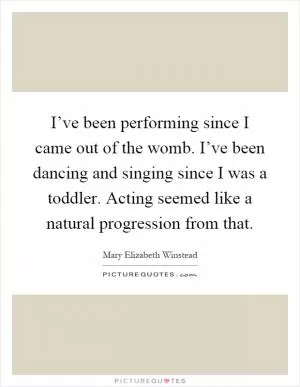 I’ve been performing since I came out of the womb. I’ve been dancing and singing since I was a toddler. Acting seemed like a natural progression from that Picture Quote #1