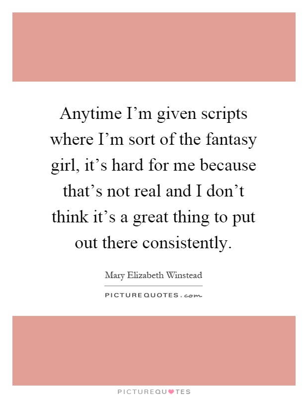 Anytime I'm given scripts where I'm sort of the fantasy girl, it's hard for me because that's not real and I don't think it's a great thing to put out there consistently Picture Quote #1