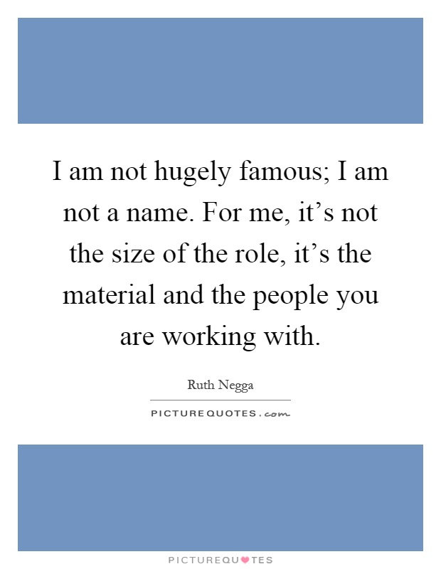 I am not hugely famous; I am not a name. For me, it's not the size of the role, it's the material and the people you are working with Picture Quote #1
