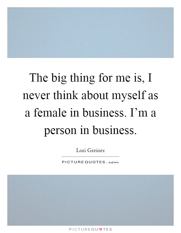 The big thing for me is, I never think about myself as a female in business. I'm a person in business Picture Quote #1