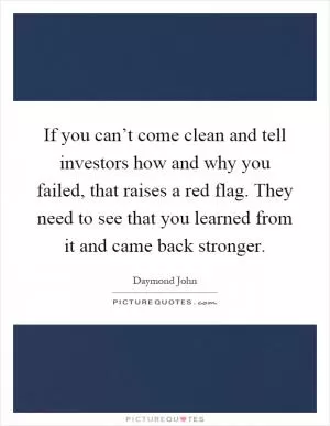 If you can’t come clean and tell investors how and why you failed, that raises a red flag. They need to see that you learned from it and came back stronger Picture Quote #1
