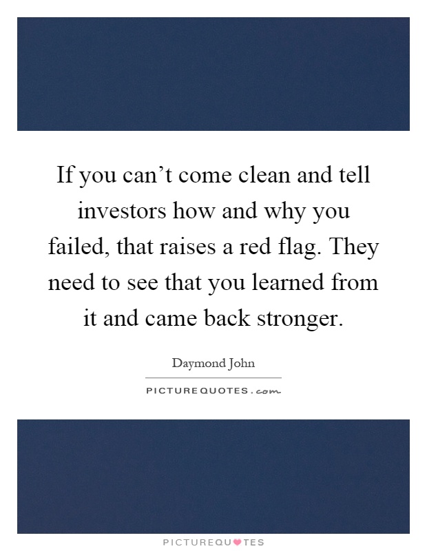 If you can't come clean and tell investors how and why you failed, that raises a red flag. They need to see that you learned from it and came back stronger Picture Quote #1