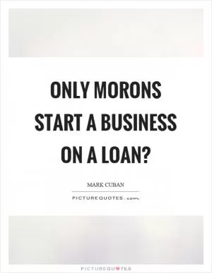 Only morons start a business on a loan? Picture Quote #1