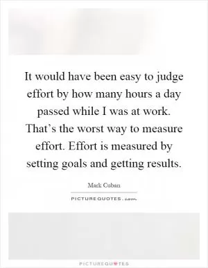 It would have been easy to judge effort by how many hours a day passed while I was at work. That’s the worst way to measure effort. Effort is measured by setting goals and getting results Picture Quote #1