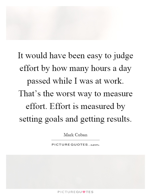 It would have been easy to judge effort by how many hours a day passed while I was at work. That's the worst way to measure effort. Effort is measured by setting goals and getting results Picture Quote #1