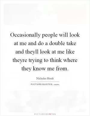Occasionally people will look at me and do a double take and theyll look at me like theyre trying to think where they know me from Picture Quote #1