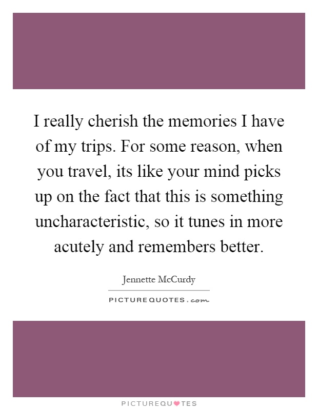 I really cherish the memories I have of my trips. For some reason, when you travel, its like your mind picks up on the fact that this is something uncharacteristic, so it tunes in more acutely and remembers better Picture Quote #1