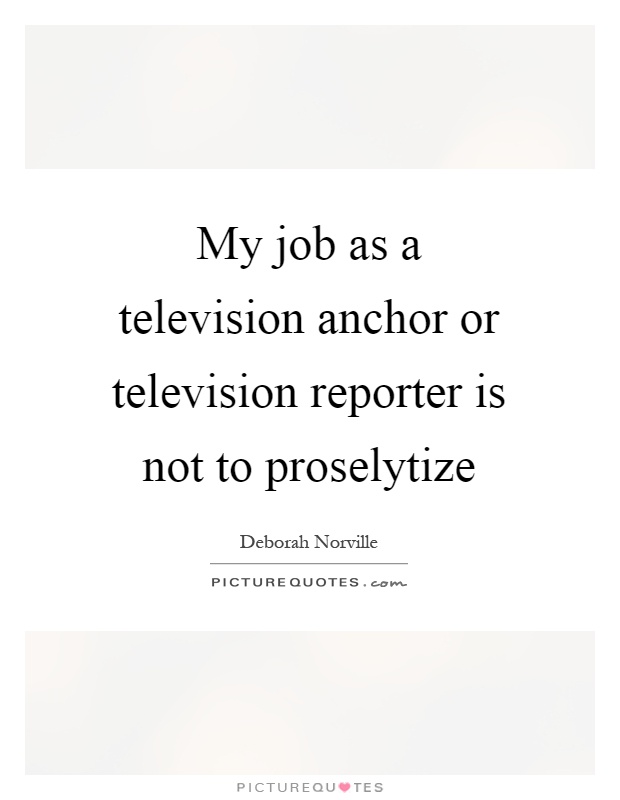 My job as a television anchor or television reporter is not to proselytize Picture Quote #1
