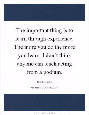 The important thing is to learn through experience. The more you do the more you learn. I don’t think anyone can teach acting from a podium Picture Quote #1