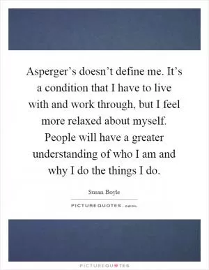 Asperger’s doesn’t define me. It’s a condition that I have to live with and work through, but I feel more relaxed about myself. People will have a greater understanding of who I am and why I do the things I do Picture Quote #1