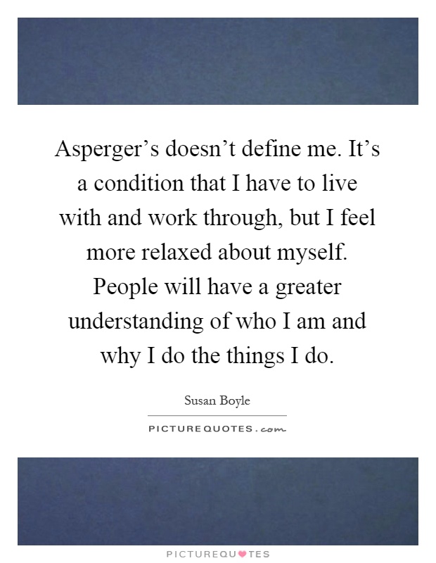 Asperger's doesn't define me. It's a condition that I have to live with and work through, but I feel more relaxed about myself. People will have a greater understanding of who I am and why I do the things I do Picture Quote #1
