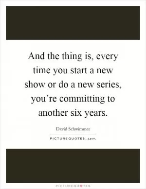 And the thing is, every time you start a new show or do a new series, you’re committing to another six years Picture Quote #1