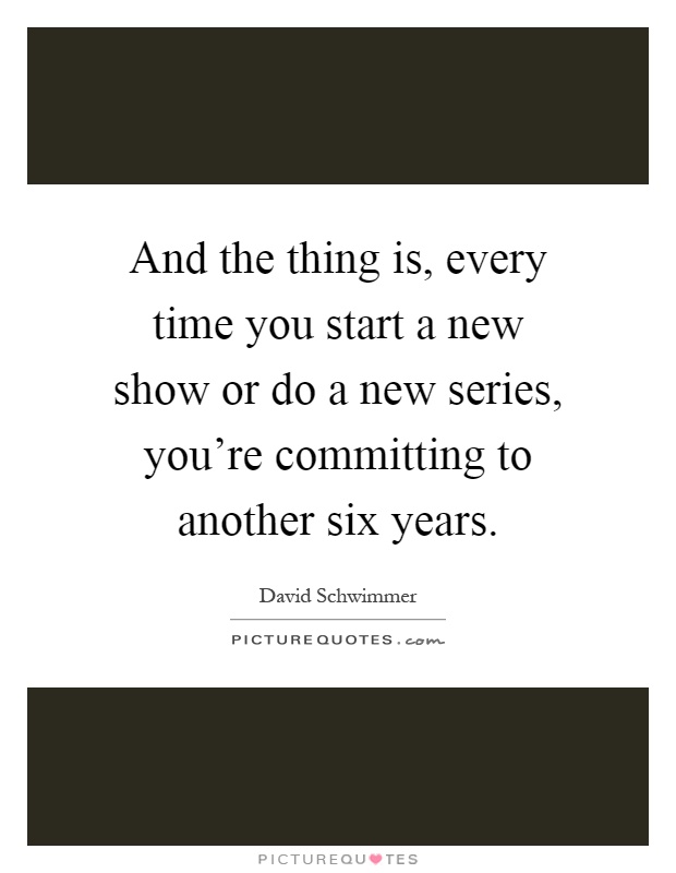 And the thing is, every time you start a new show or do a new series, you're committing to another six years Picture Quote #1