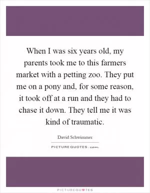 When I was six years old, my parents took me to this farmers market with a petting zoo. They put me on a pony and, for some reason, it took off at a run and they had to chase it down. They tell me it was kind of traumatic Picture Quote #1
