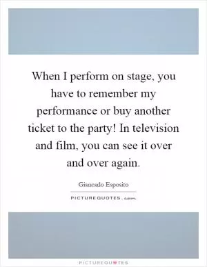 When I perform on stage, you have to remember my performance or buy another ticket to the party! In television and film, you can see it over and over again Picture Quote #1