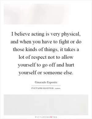 I believe acting is very physical, and when you have to fight or do those kinds of things, it takes a lot of respect not to allow yourself to go off and hurt yourself or someone else Picture Quote #1