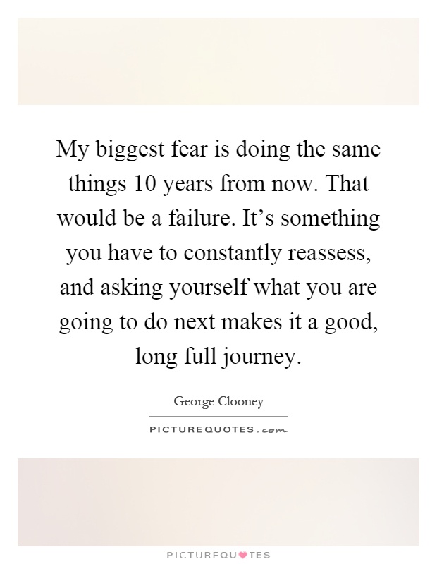 My biggest fear is doing the same things 10 years from now. That would be a failure. It's something you have to constantly reassess, and asking yourself what you are going to do next makes it a good, long full journey Picture Quote #1