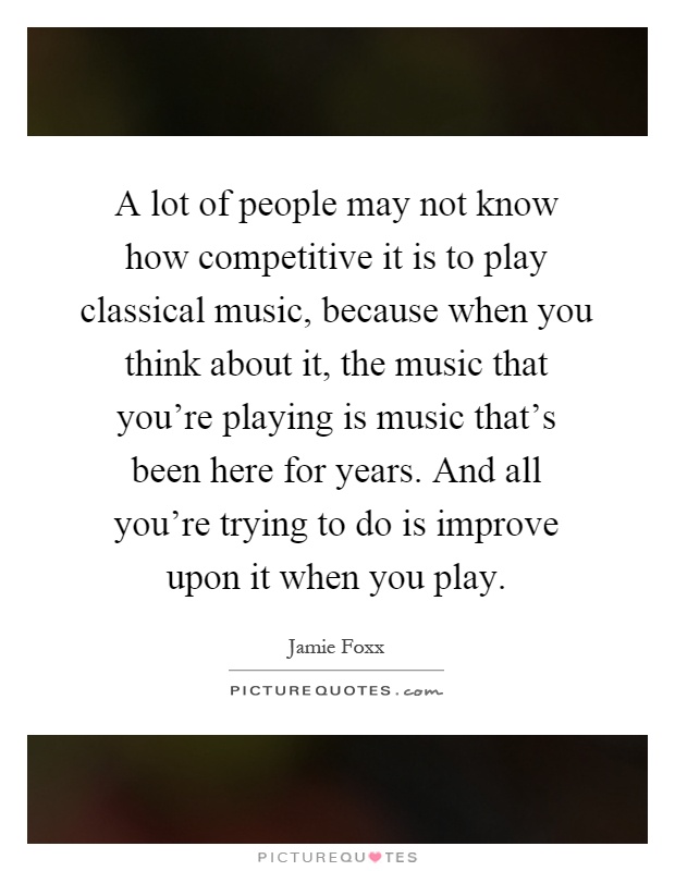 A lot of people may not know how competitive it is to play classical music, because when you think about it, the music that you're playing is music that's been here for years. And all you're trying to do is improve upon it when you play Picture Quote #1