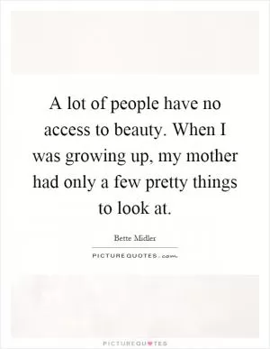 A lot of people have no access to beauty. When I was growing up, my mother had only a few pretty things to look at Picture Quote #1
