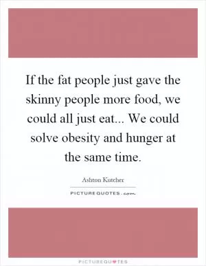 If the fat people just gave the skinny people more food, we could all just eat... We could solve obesity and hunger at the same time Picture Quote #1