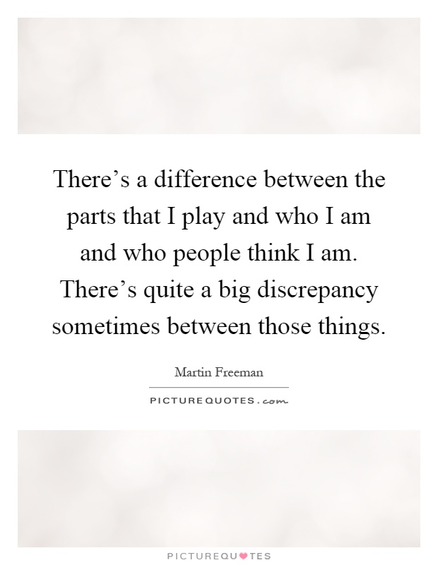 There's a difference between the parts that I play and who I am and who people think I am. There's quite a big discrepancy sometimes between those things Picture Quote #1
