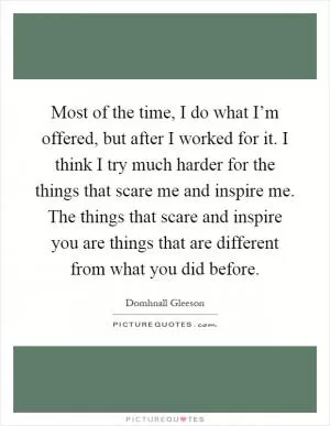 Most of the time, I do what I’m offered, but after I worked for it. I think I try much harder for the things that scare me and inspire me. The things that scare and inspire you are things that are different from what you did before Picture Quote #1