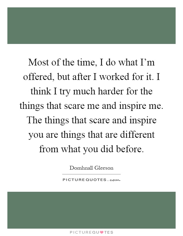 Most of the time, I do what I'm offered, but after I worked for it. I think I try much harder for the things that scare me and inspire me. The things that scare and inspire you are things that are different from what you did before Picture Quote #1